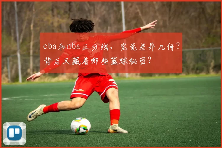 cba和nba三分线，究竟差异几何？背后又藏着哪些篮球秘密？